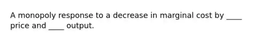 A monopoly response to a decrease in marginal cost by ____ price and ____ output.