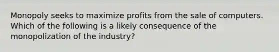 Monopoly seeks to maximize profits from the sale of computers. Which of the following is a likely consequence of the monopolization of the industry?