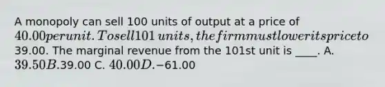 A monopoly can sell 100 units of output at a price of​ 40.00 per unit. To sell 101​ units, the firm must lower its price to​39.00. The marginal revenue from the 101st unit is​ ____. A. 39.50 B.39.00 C. 40.00 D.−61.00