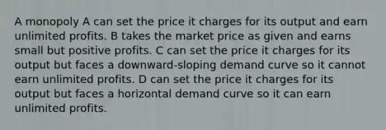 A monopoly A can set the price it charges for its output and earn unlimited profits. B takes the market price as given and earns small but positive profits. C can set the price it charges for its output but faces a downward-sloping demand curve so it cannot earn unlimited profits. D can set the price it charges for its output but faces a horizontal demand curve so it can earn unlimited profits.