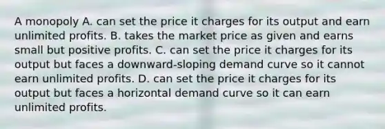 A monopoly A. can set the price it charges for its output and earn unlimited profits. B. takes the market price as given and earns small but positive profits. C. can set the price it charges for its output but faces a downward-sloping demand curve so it cannot earn unlimited profits. D. can set the price it charges for its output but faces a horizontal demand curve so it can earn unlimited profits.