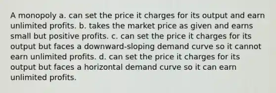 A monopoly a. can set the price it charges for its output and earn unlimited profits. b. takes the market price as given and earns small but positive profits. c. can set the price it charges for its output but faces a downward-sloping demand curve so it cannot earn unlimited profits. d. can set the price it charges for its output but faces a horizontal demand curve so it can earn unlimited profits.