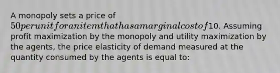 A monopoly sets a price of 50 per unit for an item that has a marginal cost of10. Assuming profit maximization by the monopoly and utility maximization by the agents, the price elasticity of demand measured at the quantity consumed by the agents is equal to: