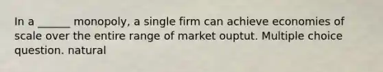 In a ______ monopoly, a single firm can achieve economies of scale over the entire range of market ouptut. Multiple choice question. natural