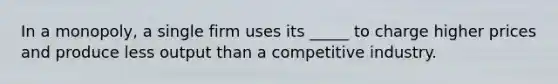 In a monopoly, a single firm uses its _____ to charge higher prices and produce less output than a competitive industry.