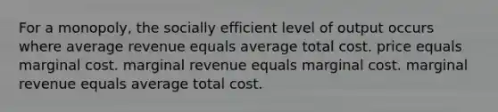 For a monopoly, the socially efficient level of output occurs where average revenue equals average total cost. price equals marginal cost. marginal revenue equals marginal cost. marginal revenue equals average total cost.