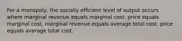 For a monopoly, the socially efficient level of output occurs where marginal revenue equals marginal cost. price equals marginal cost. marginal revenue equals average total cost. price equals average total cost.