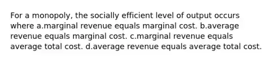 For a monopoly, the socially efficient level of output occurs where a.marginal revenue equals marginal cost. b.average revenue equals marginal cost. c.marginal revenue equals average total cost. d.average revenue equals average total cost.