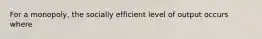 For a monopoly, the socially efficient level of output occurs where