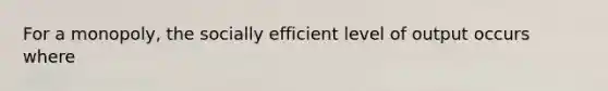 For a monopoly, the socially efficient level of output occurs where