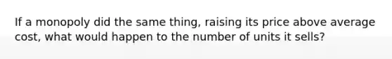 If a monopoly did the same thing, raising its price above average cost, what would happen to the number of units it sells?