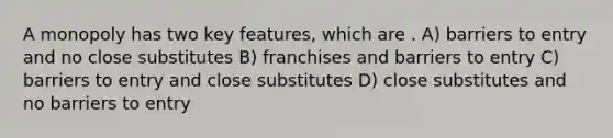 A monopoly has two key features, which are . A) barriers to entry and no close substitutes B) franchises and barriers to entry C) barriers to entry and close substitutes D) close substitutes and no barriers to entry