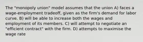 The "monopoly union" model assumes that the union A) faces a wage-employment tradeoff, given as the firm's demand for labor curve. B) will be able to increase both the wages and employment of its members. C) will attempt to negotiate an "efficient contract" with the firm. D) attempts to maximise the wage rate