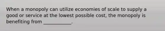 When a monopoly can utilize economies of scale to supply a good or service at the lowest possible cost, the monopoly is benefiting from ____________.