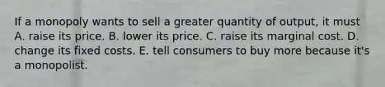 If a monopoly wants to sell a greater quantity of output, it must A. raise its price. B. lower its price. C. raise its marginal cost. D. change its fixed costs. E. tell consumers to buy more because it's a monopolist.