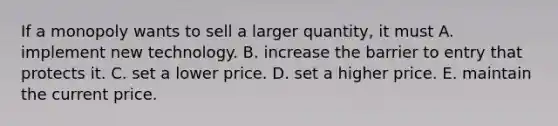 If a monopoly wants to sell a larger​ quantity, it must A. implement new technology. B. increase the barrier to entry that protects it. C. set a lower price. D. set a higher price. E. maintain the current price.