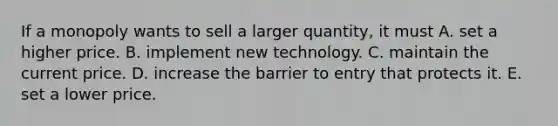 If a monopoly wants to sell a larger​ quantity, it must A. set a higher price. B. implement new technology. C. maintain the current price. D. increase the barrier to entry that protects it. E. set a lower price.