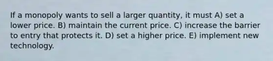 If a monopoly wants to sell a larger quantity, it must A) set a lower price. B) maintain the current price. C) increase the barrier to entry that protects it. D) set a higher price. E) implement new technology.