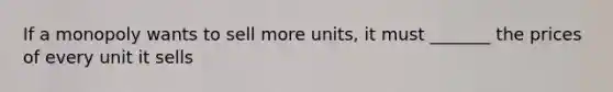 If a monopoly wants to sell more units, it must _______ the prices of every unit it sells