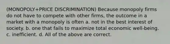 (MONOPOLY+PRICE DISCRIMINATION) Because monopoly firms do not have to compete with other firms, the outcome in a market with a monopoly is often a. not in the best interest of society. b. one that fails to maximize total economic well-being. c. inefficient. d. All of the above are correct.