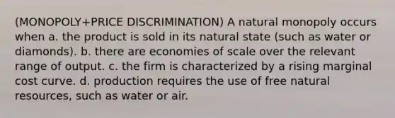 (MONOPOLY+PRICE DISCRIMINATION) A natural monopoly occurs when a. the product is sold in its natural state (such as water or diamonds). b. there are economies of scale over the relevant range of output. c. the firm is characterized by a rising marginal cost curve. d. production requires the use of free <a href='https://www.questionai.com/knowledge/k6l1d2KrZr-natural-resources' class='anchor-knowledge'>natural resources</a>, such as water or air.