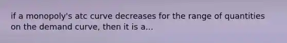 if a monopoly's atc curve decreases for the range of quantities on the demand curve, then it is a...