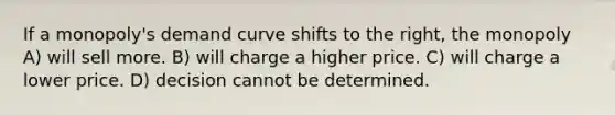 If a monopoly's demand curve shifts to the right, the monopoly A) will sell more. B) will charge a higher price. C) will charge a lower price. D) decision cannot be determined.