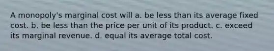 A monopoly's marginal cost will a. be less than its average fixed cost. b. be less than the price per unit of its product. c. exceed its marginal revenue. d. equal its average total cost.