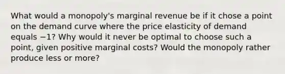 What would a monopoly's marginal revenue be if it chose a point on the demand curve where the price elasticity of demand equals −1? Why would it never be optimal to choose such a point, given positive marginal costs? Would the monopoly rather produce less or more?