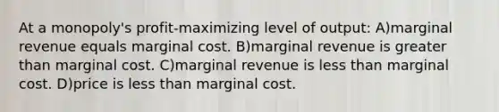 At a monopoly's profit-maximizing level of output: A)marginal revenue equals marginal cost. B)marginal revenue is greater than marginal cost. C)marginal revenue is less than marginal cost. D)price is less than marginal cost.