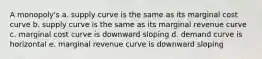 A monopoly's a. supply curve is the same as its marginal cost curve b. supply curve is the same as its marginal revenue curve c. marginal cost curve is downward sloping d. demand curve is horizontal e. marginal revenue curve is downward sloping