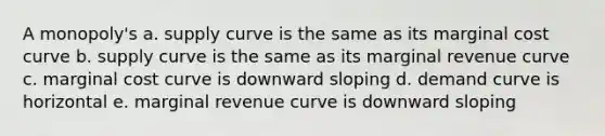 A monopoly's a. supply curve is the same as its marginal cost curve b. supply curve is the same as its marginal revenue curve c. marginal cost curve is downward sloping d. demand curve is horizontal e. marginal revenue curve is downward sloping