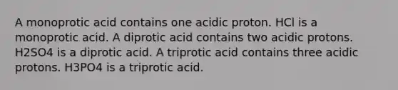 A monoprotic acid contains one acidic proton. HCl is a monoprotic acid. A diprotic acid contains two acidic protons. H2SO4 is a diprotic acid. A triprotic acid contains three acidic protons. H3PO4 is a triprotic acid.