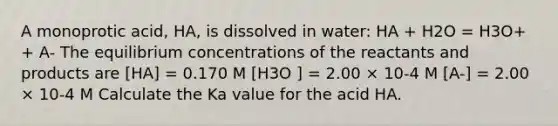 A monoprotic acid, HA, is dissolved in water: HA + H2O = H3O+ + A- The equilibrium concentrations of the reactants and products are [HA] = 0.170 M [H3O ] = 2.00 × 10-4 M [A-] = 2.00 × 10-4 M Calculate the Ka value for the acid HA.