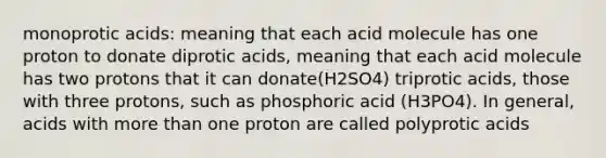 monoprotic acids: meaning that each acid molecule has one proton to donate diprotic acids, meaning that each acid molecule has two protons that it can donate(H2SO4) triprotic acids, those with three protons, such as phosphoric acid (H3PO4). In general, acids with more than one proton are called polyprotic acids