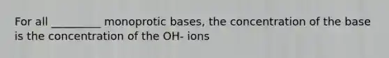 For all _________ monoprotic bases, the concentration of the base is the concentration of the OH- ions