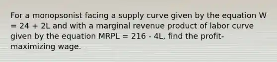 For a monopsonist facing a supply curve given by the equation W = 24 + 2L and with a marginal revenue product of labor curve given by the equation MRPL = 216 - 4L, find the profit-maximizing wage.