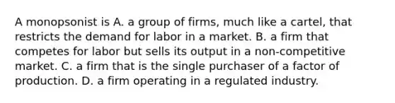 A monopsonist is A. a group of firms, much like a cartel, that restricts the demand for labor in a market. B. a firm that competes for labor but sells its output in a non-competitive market. C. a firm that is the single purchaser of a factor of production. D. a firm operating in a regulated industry.