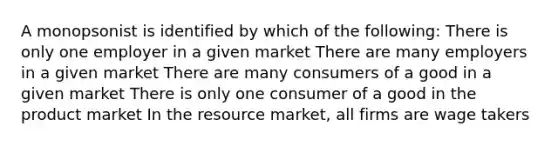 A monopsonist is identified by which of the following: There is only one employer in a given market There are many employers in a given market There are many consumers of a good in a given market There is only one consumer of a good in the product market In the resource market, all firms are wage takers