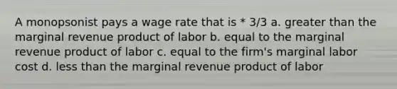 A monopsonist pays a wage rate that is * 3/3 a. <a href='https://www.questionai.com/knowledge/ktgHnBD4o3-greater-than' class='anchor-knowledge'>greater than</a> the marginal revenue product of labor b. equal to the marginal revenue product of labor c. equal to the firm's marginal labor cost d. <a href='https://www.questionai.com/knowledge/k7BtlYpAMX-less-than' class='anchor-knowledge'>less than</a> the marginal revenue product of labor