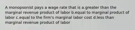 A monopsonist pays a wage rate that is a.<a href='https://www.questionai.com/knowledge/ktgHnBD4o3-greater-than' class='anchor-knowledge'>greater than</a> the marginal revenue product of labor b.equal to marginal product of labor c.equal to the firm's marginal labor cost d.<a href='https://www.questionai.com/knowledge/k7BtlYpAMX-less-than' class='anchor-knowledge'>less than</a> marginal revenue product of labor