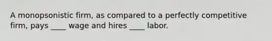 A monopsonistic firm, as compared to a perfectly competitive firm, pays ____ wage and hires ____ labor.