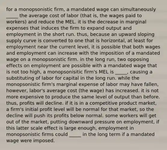 for a monopsonistic firm, a mandated wage can simultaneously _____ the average cost of labor (that is, the wages paid to workers) and reduce the MEL. it is the decrease in marginal expenses that induces the firm to expand output and employment in the short run. thus, because an upward sloping supply curve is converted to one that is horizontal, at least for employment near the current level, it is possible that both wages and employment can increase with the imposition of a mandated wage on a monopsonistic firm. in the long run, two opposing effects on employment are possible with a mandated wage that is not too high, a monopsonisitic firm's MEL is _____, causing a substituting of labor for capital in the long run. while the monopsonistic firm's marginal expense of labor may have fallen, however, labor's average cost (the wage) has increased. it is not more expensive to produce the same level of output than before. thus, profits will decline. if it is in a competitive product market, a firm's initial profit level will be normal for that market, so the decline will push its profits below normal. some workers will get out of the market, putting downward pressure on employment, if this latter scale effect is large enough, employment in monopsonistic firms could _____ in the long term if a mandated wage were imposed.