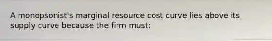 A monopsonist's marginal resource cost curve lies above its supply curve because the firm must: