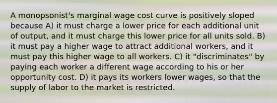 A monopsonist's marginal wage cost curve is positively sloped because A) it must charge a lower price for each additional unit of output, and it must charge this lower price for all units sold. B) it must pay a higher wage to attract additional workers, and it must pay this higher wage to all workers. C) it "discriminates" by paying each worker a different wage according to his or her opportunity cost. D) it pays its workers lower wages, so that the supply of labor to the market is restricted.