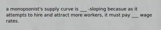 a monopsonist's supply curve is ___ -sloping becasue as it attempts to hire and attract more workers, it must pay ___ wage rates.