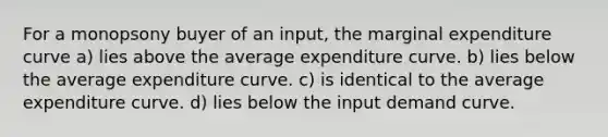 For a monopsony buyer of an input, the marginal expenditure curve a) lies above the average expenditure curve. b) lies below the average expenditure curve. c) is identical to the average expenditure curve. d) lies below the input demand curve.