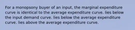 For a monopsony buyer of an input, the marginal expenditure curve is identical to the average expenditure curve. lies below the input demand curve. lies below the average expenditure curve. lies above the average expenditure curve.