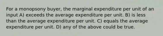 For a monopsony buyer, the marginal expenditure per unit of an input A) exceeds the average expenditure per unit. B) is <a href='https://www.questionai.com/knowledge/k7BtlYpAMX-less-than' class='anchor-knowledge'>less than</a> the average expenditure per unit. C) equals the average expenditure per unit. D) any of the above could be true.