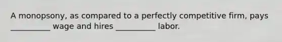 A monopsony, as compared to a perfectly competitive firm, pays __________ wage and hires __________ labor.